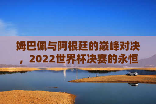 姆巴佩与阿根廷的巅峰对决,2022世界杯决赛的永恒瞬间,姆巴佩与阿根廷,2022世界杯决赛的巅峰对决与永恒瞬间