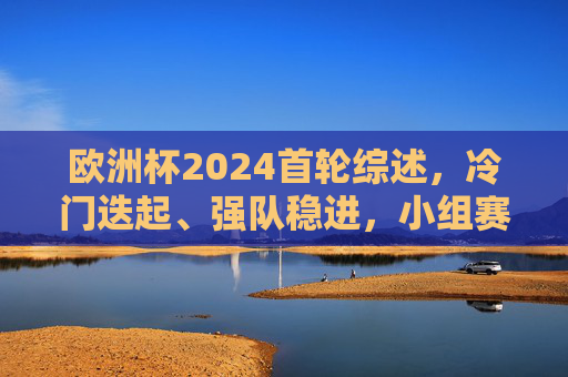 欧洲杯2024首轮综述,冷门迭起、强队稳进,小组赛悬念初现,欧洲杯2024首轮,冷门迭起强队稳进,小组赛悬念初现