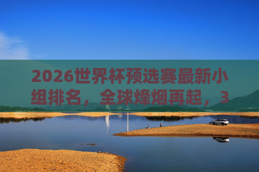 2026世界杯预选赛最新小组排名，全球烽烟再起，32强席位争夺白热化，2026世界杯预选赛最新小组排名，32强席位争夺白热化