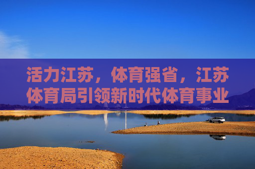 活力江苏，体育强省，江苏体育局引领新时代体育事业高质量发展，活力 江苏 体育强省，江苏体育局引领新时代高质量发展