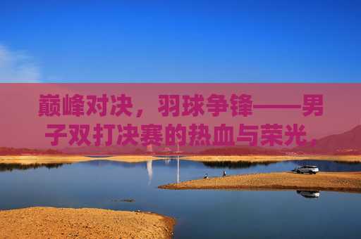 巅峰对决,羽球争锋——男子双打决赛的热血与荣光,巅峰对决,男子双打决赛的羽球争锋与荣光
