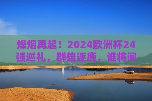 烽烟再起!2024欧洲杯24强巡礼,群雄逐鹿,谁将问鼎?烽烟再起!2024欧洲杯24强逐鹿,谁将问鼎?