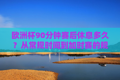 欧洲杯90分钟赛后休息多久？从常规时间到加时赛的规则全解析，欧洲杯90分钟赛后休息及加时赛规则全解析