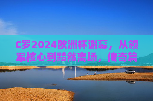C罗2024欧洲杯谢幕,从领军核心到黯然离场,传奇篇章暂告段落,C罗2024欧洲杯谢幕,从领军核心到黯然离场,传奇篇章暂告段落