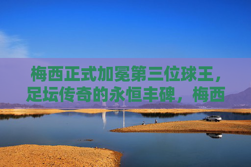 梅西正式加冕第三位球王，足坛传奇的永恒丰碑，梅西正式加冕第三位球王，足坛永恒丰碑