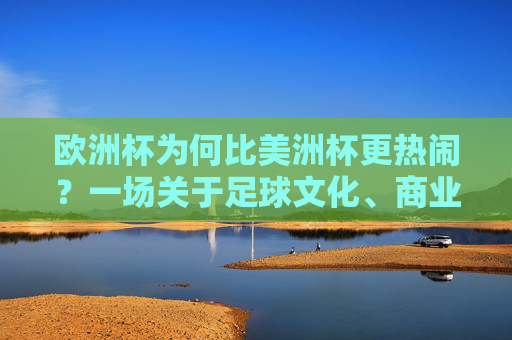 欧洲杯为何比美洲杯更热闹？一场关于足球文化、商业与全球共鸣的深度解析，欧洲杯为何比美洲杯更热闹？足球文化、商业与全球共鸣的深度解析