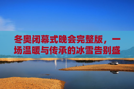 冬奥闭幕式晚会完整版,一场温暖与传承的冰雪告别盛典,温暖传承,冰雪告别,冬奥闭幕式晚会完整版