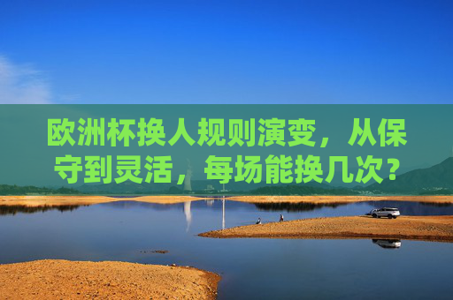 欧洲杯换人规则演变,从保守到灵活,每场能换几次?欧洲杯换人规则演变,从保守到灵活,每场能换几次?