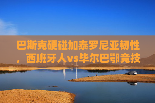 巴斯克硬碰加泰罗尼亚韧性,西班牙人vs毕尔巴鄂竞技,西甲传统与地域激情的碰撞,巴斯克硬碰加泰罗尼亚韧性,西甲传统与地域激情的碰撞