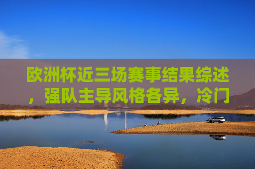 欧洲杯近三场赛事结果综述，强队主导风格各异，冷门与惊喜交织，欧洲杯近三场综述，强队主导风格各异，冷门惊喜交织