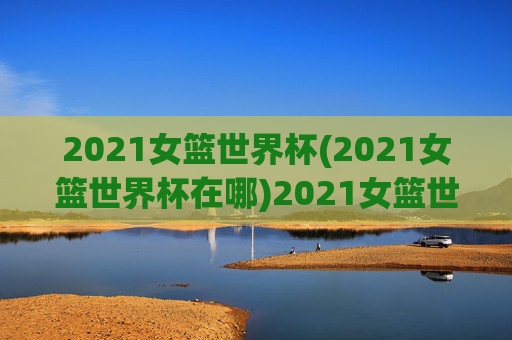 2021女篮世界杯(2021女篮世界杯在哪)2021女篮世界杯