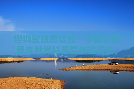 铿锵玫瑰再绽放!中国女足勇夺世界杯亚军创造历史,铿锵玫瑰再绽放!中国女足勇夺世界杯亚军创历史