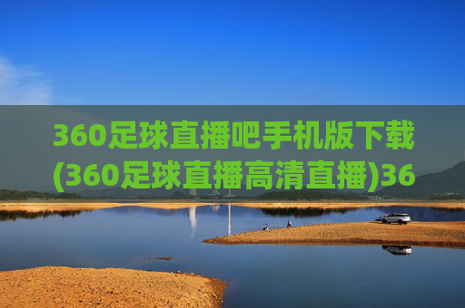 360足球直播吧手机版下载(360足球直播高清直播)360足球直播吧手机版下载（高清直播）