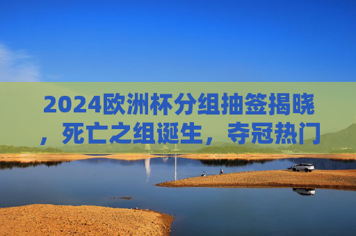 2024欧洲杯分组抽签揭晓，死亡之组诞生，夺冠热门面临考验，2024欧洲杯分组抽签揭晓，死亡之组诞生，夺冠热门迎大考