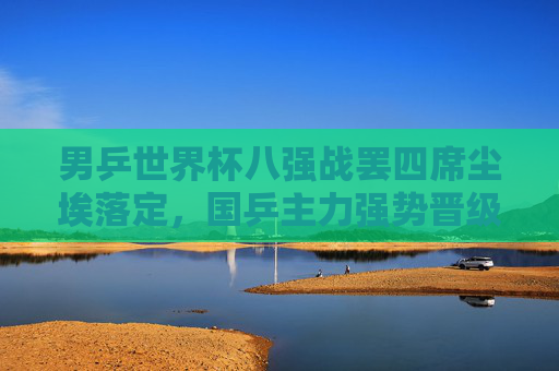 男乒世界杯八强战罢四席尘埃落定，国乒主力强势晋级半决赛在望，男乒世界杯八强战罢四席尘埃落定 国乒主力强势晋级半决赛在望