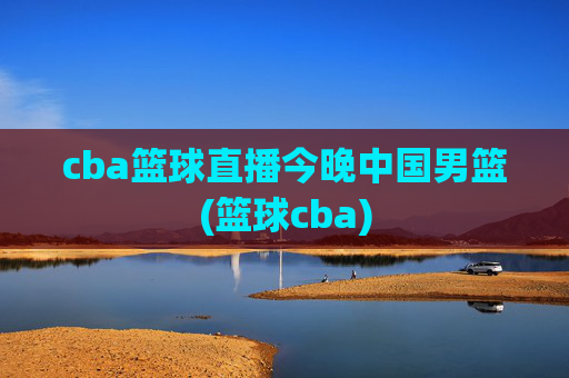cba篮球直播今晚中国男篮(篮球cba)