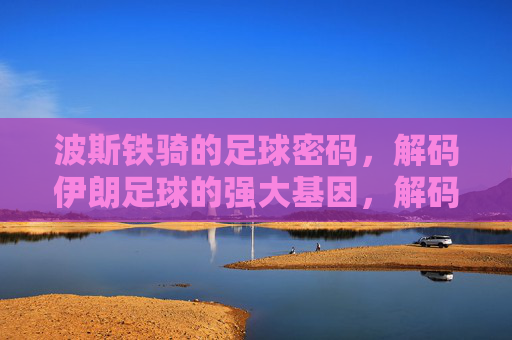 波斯铁骑的足球密码，解码伊朗足球的强大基因，解码伊朗足球密码，波斯铁骑的强大基因