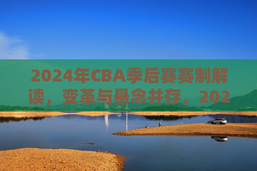 2024年CBA季后赛赛制解读，变革与悬念并存，2024年CBA季后赛赛制解读，变革与悬念并存