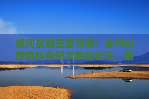 银河战舰五度问鼎！皇马创世俱杯夺冠次数新纪元，银河战舰五度问鼎！皇马创世俱杯夺冠次数创新纪元