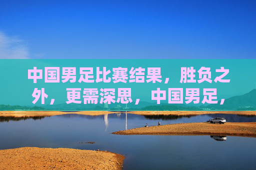 中国男足比赛结果,胜负之外,更需深思,中国男足,胜负之外,更需深思