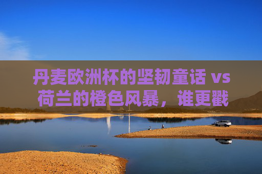 丹麦欧洲杯的坚韧童话 vs 荷兰的橙色风暴,谁更戳中你的足球DNA?