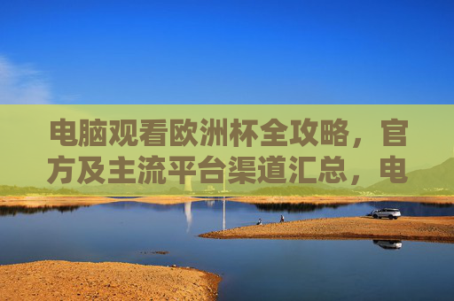 电脑观看欧洲杯全攻略,官方及主流平台渠道汇总,电脑观看欧洲杯,官方及主流平台渠道全攻略