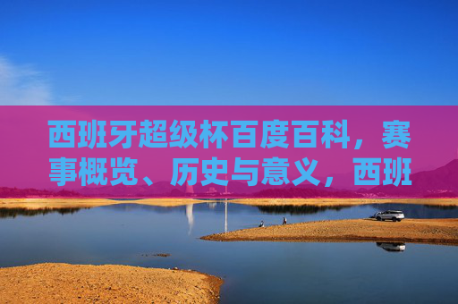 西班牙超级杯百度百科，赛事概览、历史与意义，西班牙超级杯，赛事概览、历史与意义