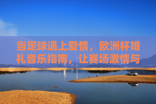 当足球遇上爱情,欧洲杯婚礼音乐指南,让赛场激情与婚礼浪漫共鸣