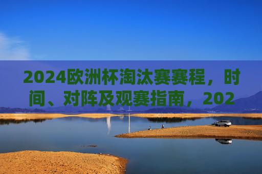 2024欧洲杯淘汰赛赛程,时间、对阵及观赛指南,2024欧洲杯淘汰赛赛程,时间、对阵及观赛指南
