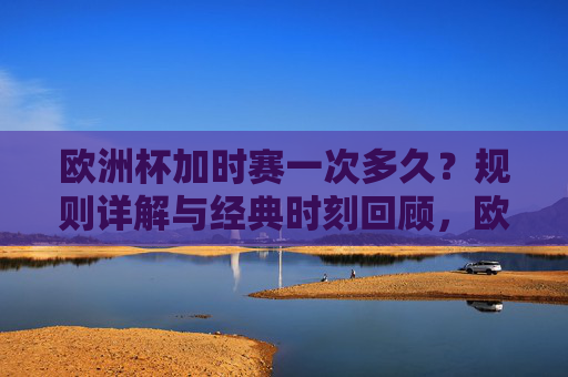 欧洲杯加时赛一次多久？规则详解与经典时刻回顾，欧洲杯加时赛，时长、规则详解与经典时刻回顾