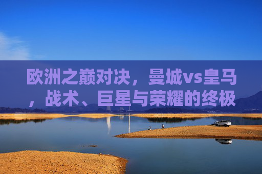 欧洲之巅对决,曼城vs皇马,战术、巨星与荣耀的终极碰撞,欧洲之巅巅峰对决,曼城vs皇马,战术巨星荣耀的终极碰撞