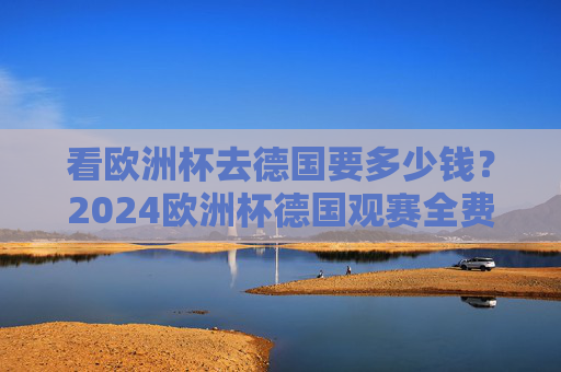 看欧洲杯去德国要多少钱?2024欧洲杯德国观赛全费用解析,2024欧洲杯赴德观赛费用全解析