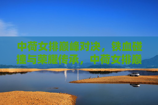 中荷女排巅峰对决，铁血碰撞与荣耀传承，中荷女排巅峰对决，铁血碰撞铸就荣耀传承