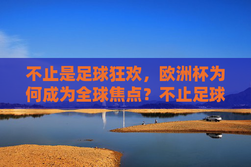 不止是足球狂欢,欧洲杯为何成为全球焦点?不止足球狂欢,欧洲杯何以成全球焦点?
