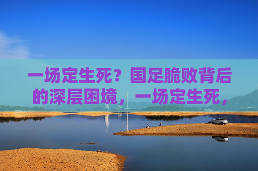 一场定生死?国足脆败背后的深层困境,一场定生死,国足脆败暴露深层困境
