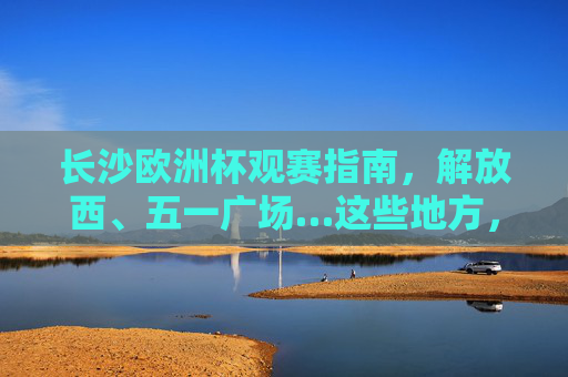 长沙欧洲杯观赛指南,解放西、五一广场…这些地方,让热血与激情撞个满怀!长沙欧洲杯观赛指南,解放西五一广场,热血与激情撞满怀!