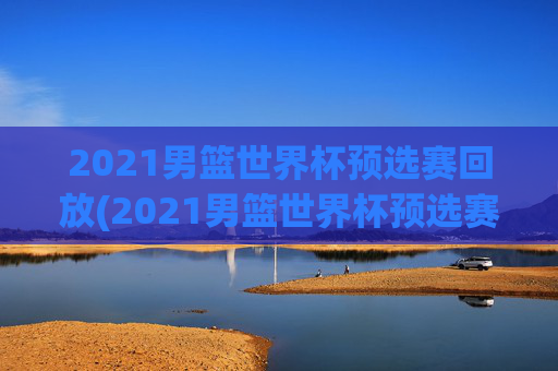 2021男篮世界杯预选赛回放(2021男篮世界杯预选赛回放视频)2021男篮世界杯预选赛回放