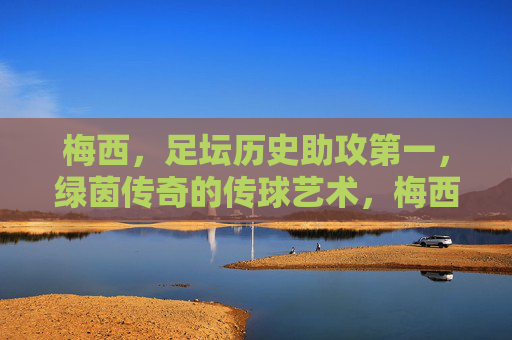 梅西，足坛历史助攻第一，绿茵传奇的传球艺术，梅西，足坛历史助攻王，绿茵传球艺术传奇