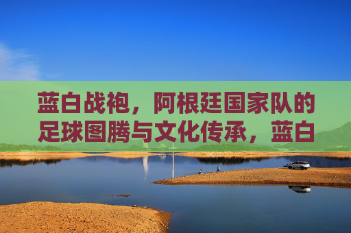 蓝白战袍，阿根廷国家队的足球图腾与文化传承，蓝白战袍，阿根廷足球的图腾与传承