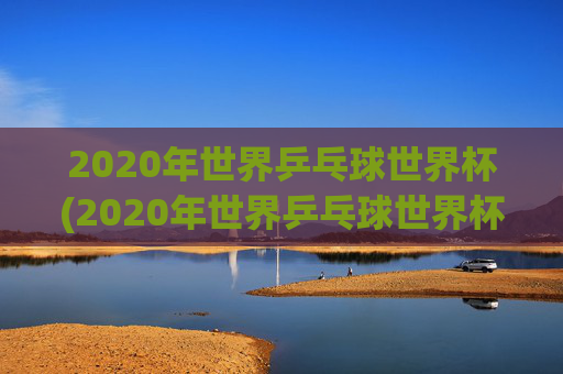 2020年世界乒乓球世界杯(2020年世界乒乓球世界杯冠军是谁)