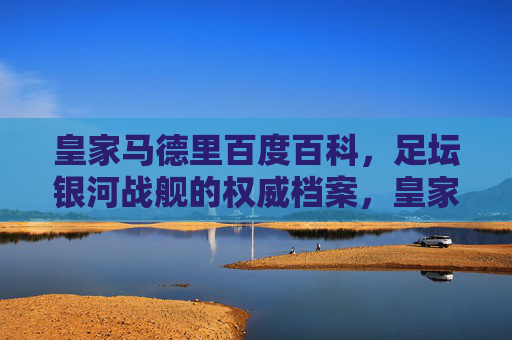 皇家马德里百度百科，足坛银河战舰的权威档案，皇家马德里，足坛银河战舰权威档案