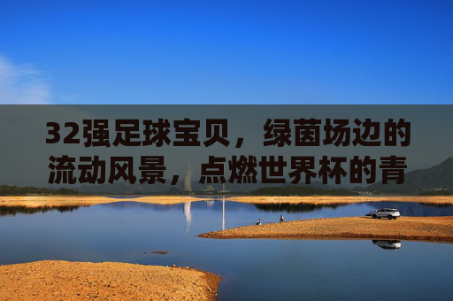 32强足球宝贝,绿茵场边的流动风景,点燃世界杯的青春与激情,32强足球宝贝,流动风景点燃世界杯青春
