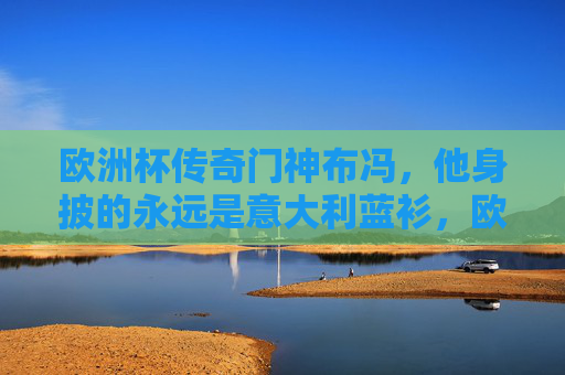 欧洲杯传奇门神布冯,他身披的永远是意大利蓝衫,欧洲杯传奇门神布冯,身披意大利蓝衫的永恒守护