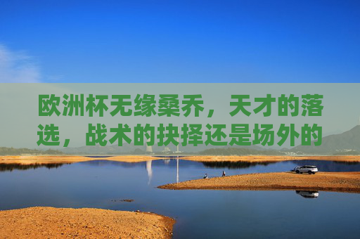 欧洲杯无缘桑乔,天才的落选,战术的抉择还是场外的风波?欧洲杯无缘桑乔,天才落选,战术抉择还是场外风波?