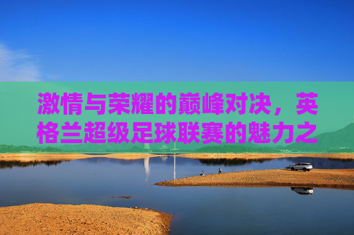 激情与荣耀的巅峰对决，英格兰超级足球联赛的魅力之旅，激情巅峰对决，荣耀英超之旅