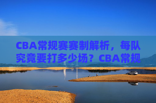 CBA常规赛赛制解析，每队究竟要打多少场？CBA常规赛赛制解析，每队究竟要打多少场？