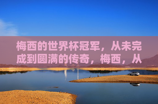 梅西的世界杯冠军,从未完成到圆满的传奇,梅西,从未完成到圆满的世界杯传奇