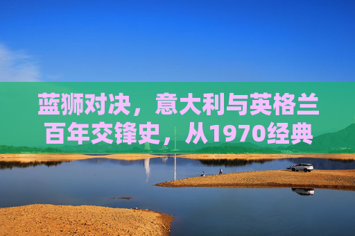 蓝狮对决,意大利与英格兰百年交锋史,从1970经典到2020巅峰,蓝狮对决,意大利与英格兰百年交锋史(1970经典至2020巅峰)