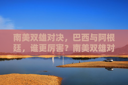 南美双雄对决，巴西与阿根廷，谁更厉害？南美双雄对决，巴西与阿根廷谁更胜一筹？