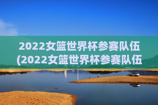 2022女篮世界杯参赛队伍(2022女篮世界杯参赛队伍有哪些)